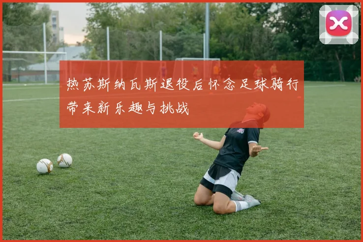 热苏斯纳瓦斯退役后怀念足球骑行带来新乐趣与挑战