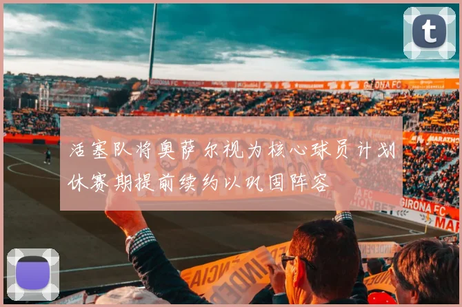 活塞队将奥萨尔视为核心球员计划休赛期提前续约以巩固阵容