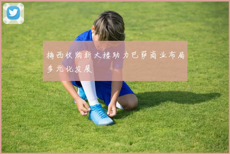 梅西收购新大楼助力巴萨商业布局多元化发展