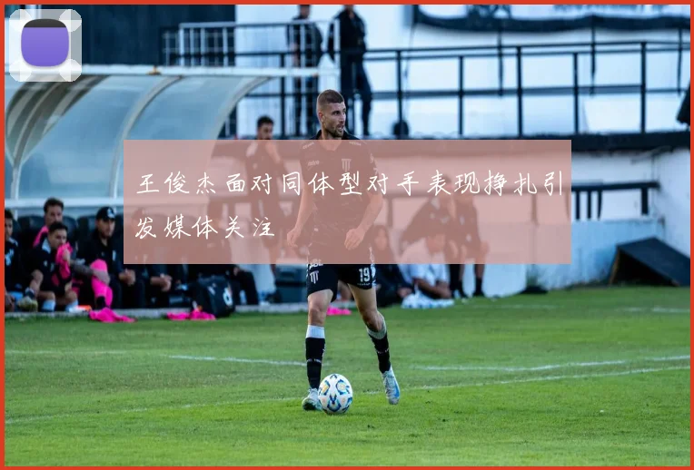 王俊杰面对同体型对手表现挣扎引发媒体关注