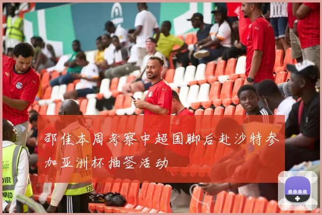 邵佳本周考察中超国脚后赴沙特参加亚洲杯抽签活动
