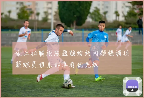 张云松解读陈盈骏续约问题强调顶薪球员俱乐部享有优先权