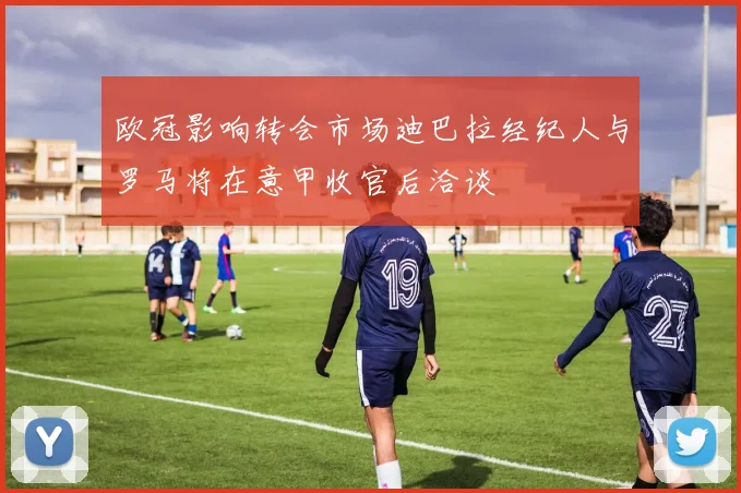 欧冠影响转会市场迪巴拉经纪人与罗马将在意甲收官后洽谈