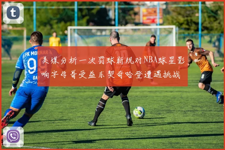 美媒分析一次罚球新规对NBA球星影响字母哥受益东契奇哈登遭遇挑战