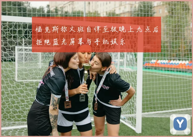 福克斯称文班自律至极晚上九点后拒绝蓝光屏幕与手机娱乐