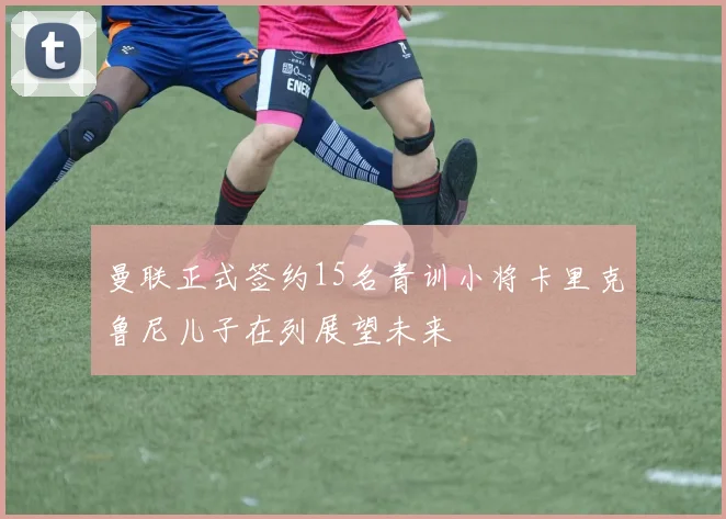 曼联正式签约15名青训小将卡里克鲁尼儿子在列展望未来