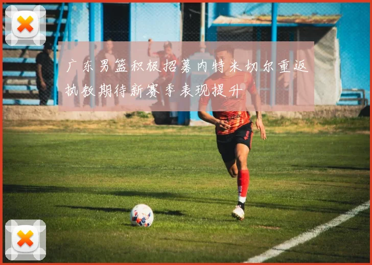 广东男篮积极招募内特米切尔重返执教期待新赛季表现提升